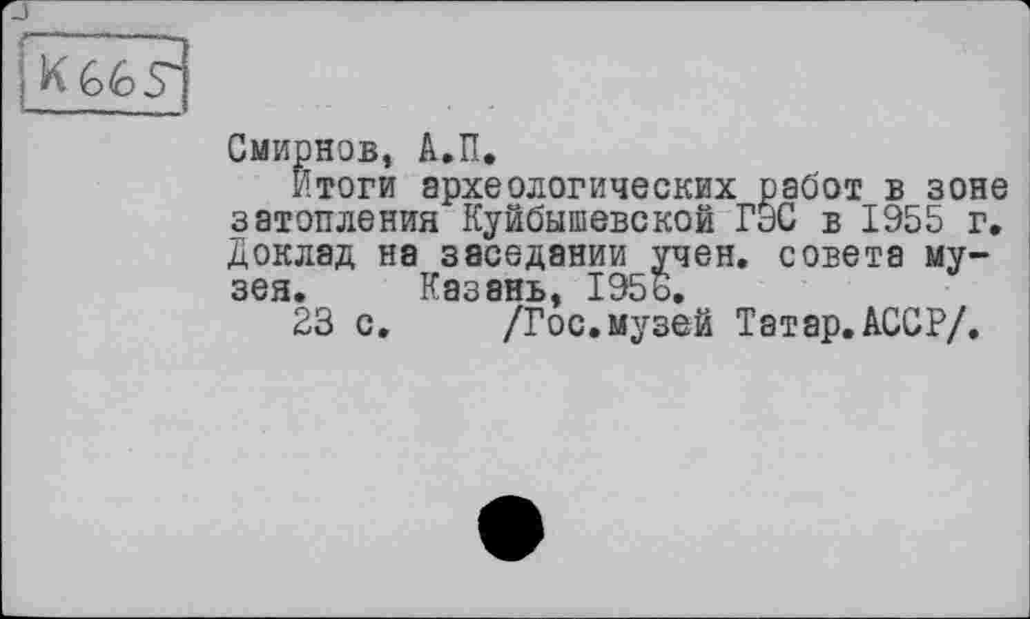 ﻿г
Смирнов, А.П.
Итоги археологических работ в зоне затопления Куйбышевской ГЭС в 1955 г. Доклад на заседании учен, совета музея. Казань, 1956.
23 с. /Гос.музей Татар.АССР/.